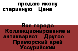 продаю икону старинную › Цена ­ 300 000 - Все города Коллекционирование и антиквариат » Другое   . Приморский край,Уссурийский г. о. 